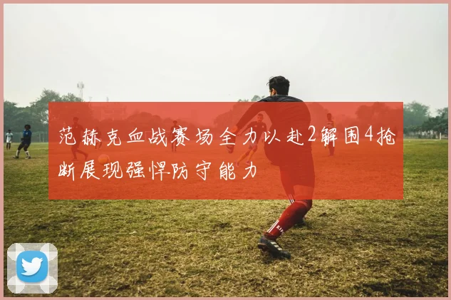 范赫克血战赛场全力以赴2解围4抢断展现强悍防守能力