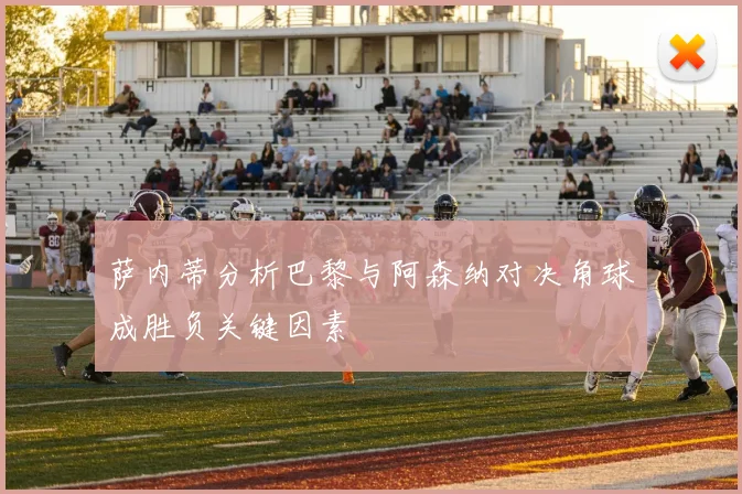 萨内蒂分析巴黎与阿森纳对决角球成胜负关键因素