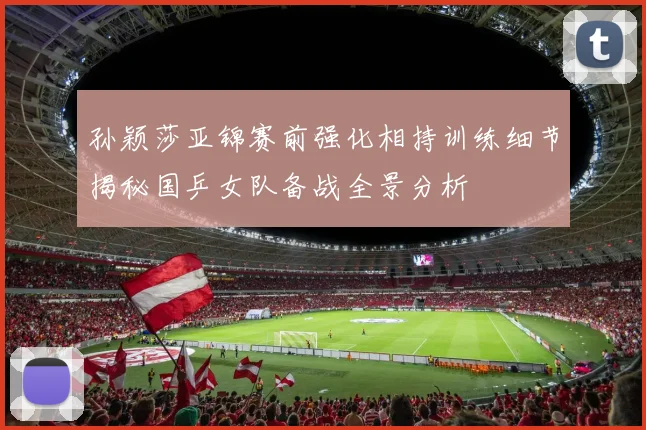 孙颖莎亚锦赛前强化相持训练细节揭秘国乒女队备战全景分析