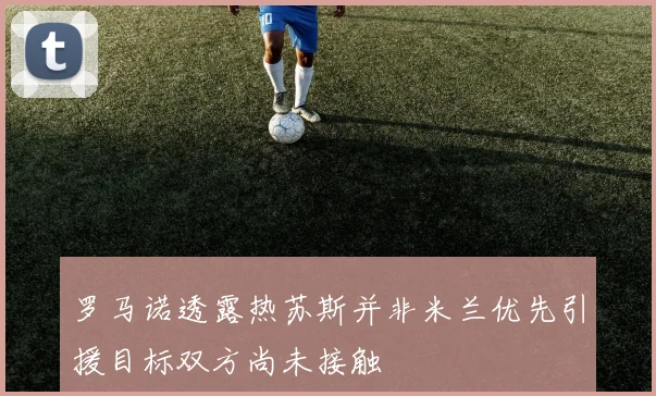 罗马诺透露热苏斯并非米兰优先引援目标双方尚未接触