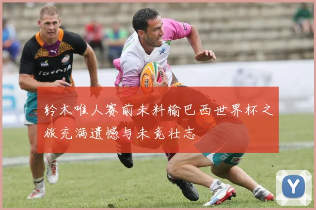 铃木唯人赛前未料输巴西世界杯之旅充满遗憾与未竟壮志