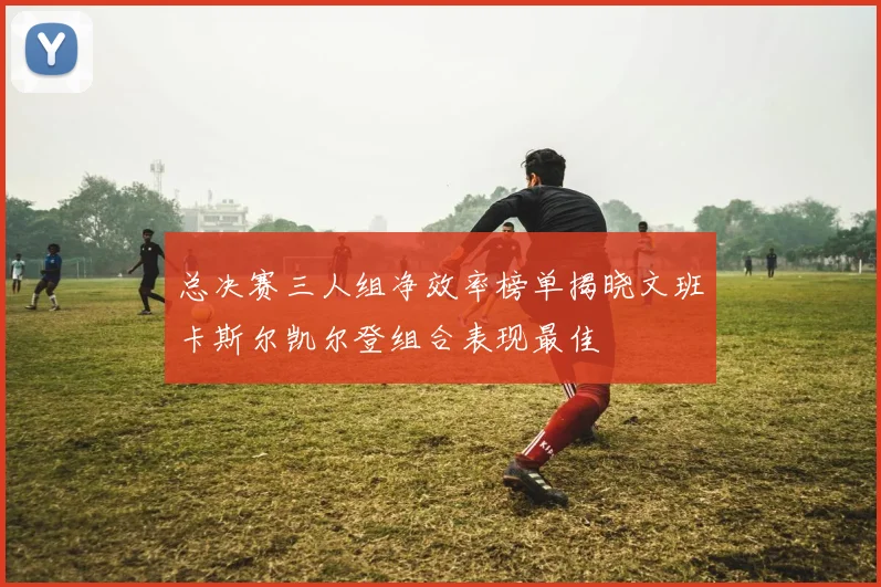 总决赛三人组净效率榜单揭晓文班卡斯尔凯尔登组合表现最佳