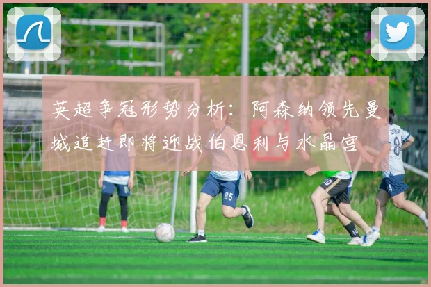 英超争冠形势分析：阿森纳领先曼城追赶即将迎战伯恩利与水晶宫