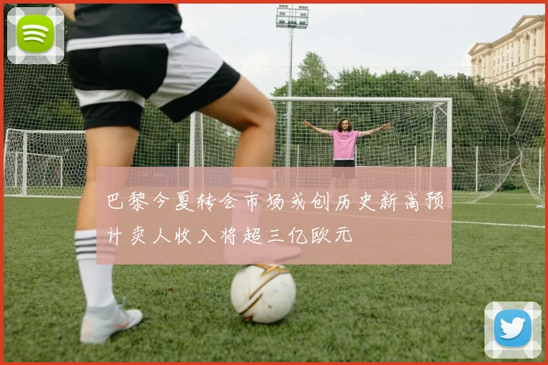 巴黎今夏转会市场或创历史新高预计卖人收入将超三亿欧元