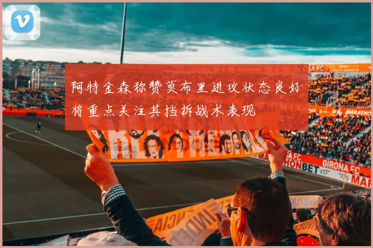 阿特金森称赞莫布里进攻状态良好将重点关注其挡拆战术表现