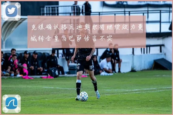 克媒确认格瓦迪奥尔将继续效力曼城转会皇马巴萨传言不实