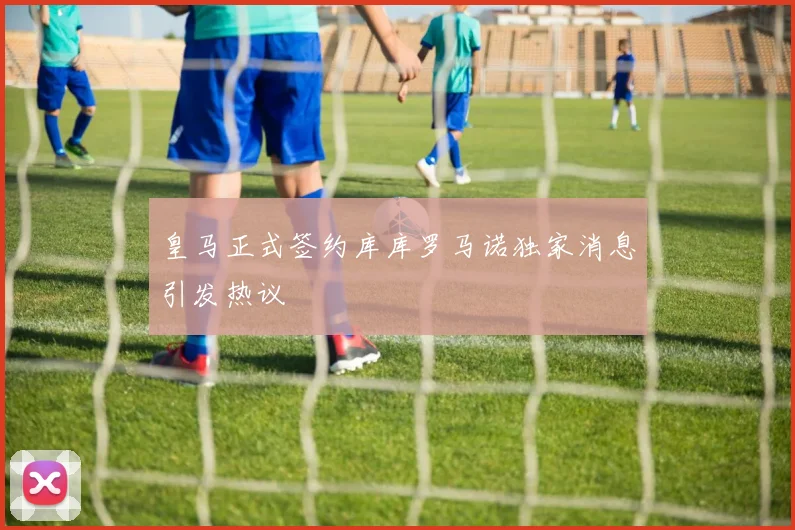 皇马正式签约库库罗马诺独家消息引发热议
