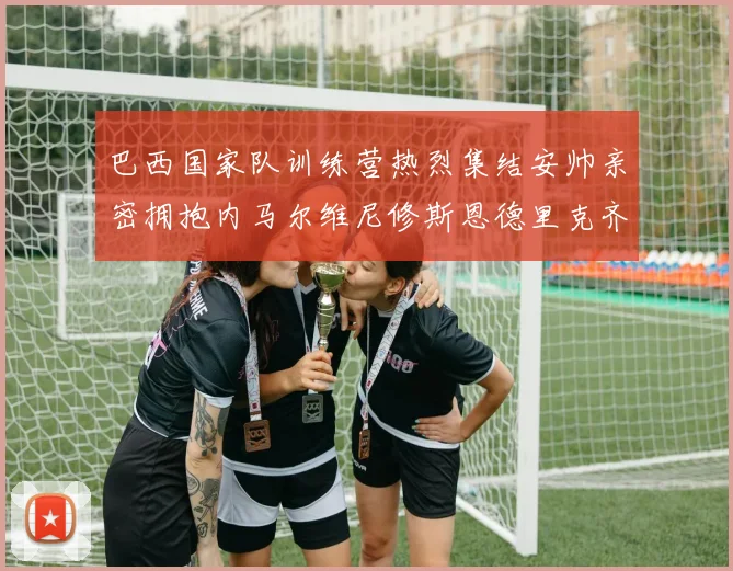 巴西国家队训练营热烈集结安帅亲密拥抱内马尔维尼修斯恩德里克齐亮相