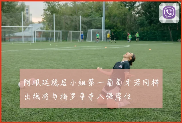 阿根廷稳居小组第一葡萄牙若同样出线将与梅罗争夺八强席位