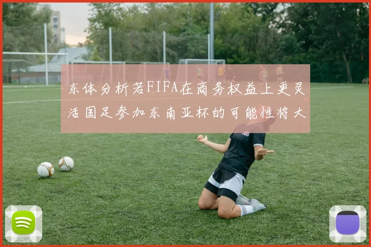 东体分析若FIFA在商务权益上更灵活国足参加东南亚杯的可能性将大增