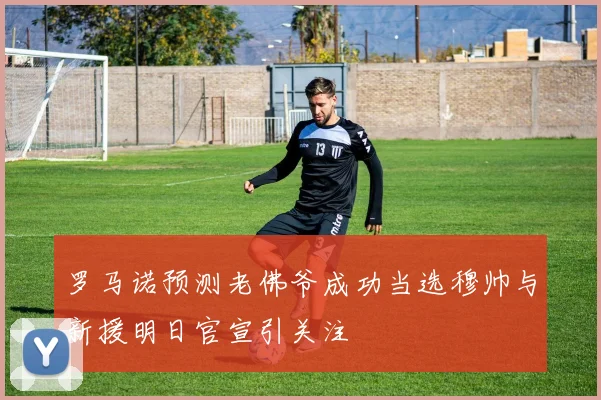 罗马诺预测老佛爷成功当选穆帅与新援明日官宣引关注