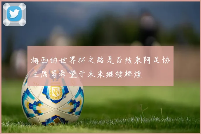 梅西的世界杯之路是否结束阿足协主席寄希望于未来继续辉煌