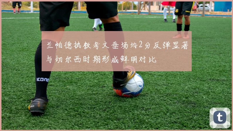 兰帕德执教考文垂场均2分反弹显著与切尔西时期形成鲜明对比