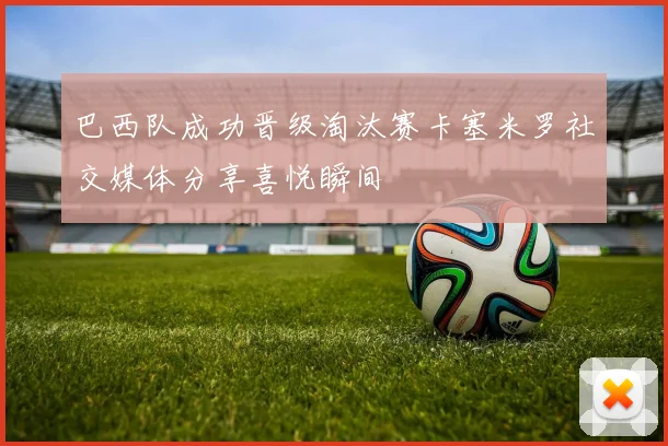 巴西队成功晋级淘汰赛卡塞米罗社交媒体分享喜悦瞬间