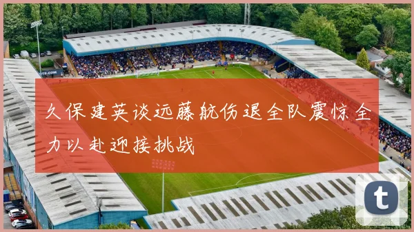 久保建英谈远藤航伤退全队震惊全力以赴迎接挑战