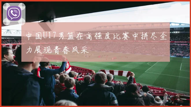 中国U17男篮在高强度比赛中拼尽全力展现青春风采