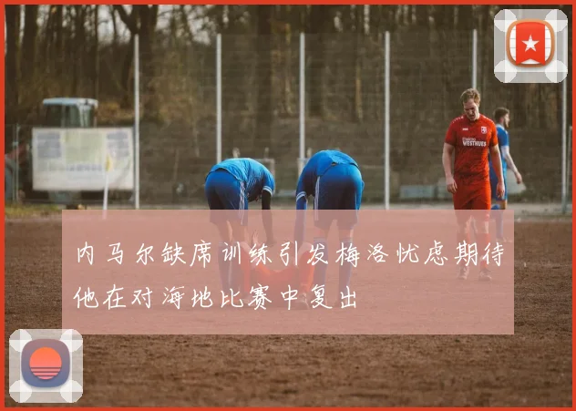 内马尔缺席训练引发梅洛忧虑期待他在对海地比赛中复出