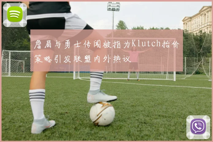 詹眉与勇士传闻被指为Klutch抬价策略引发联盟内外热议