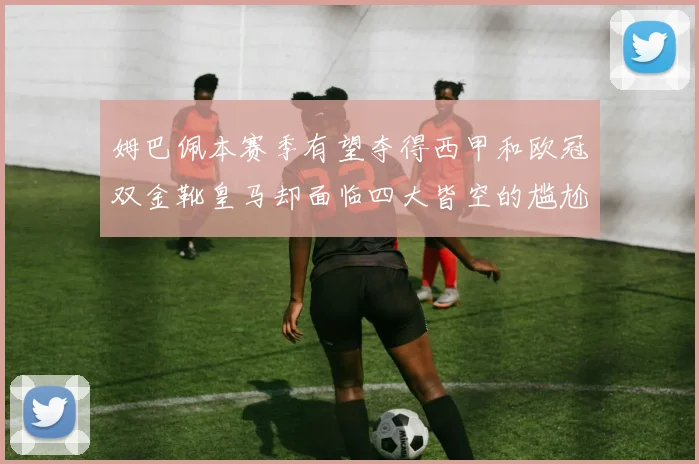 姆巴佩本赛季有望夺得西甲和欧冠双金靴皇马却面临四大皆空的尴尬局面
