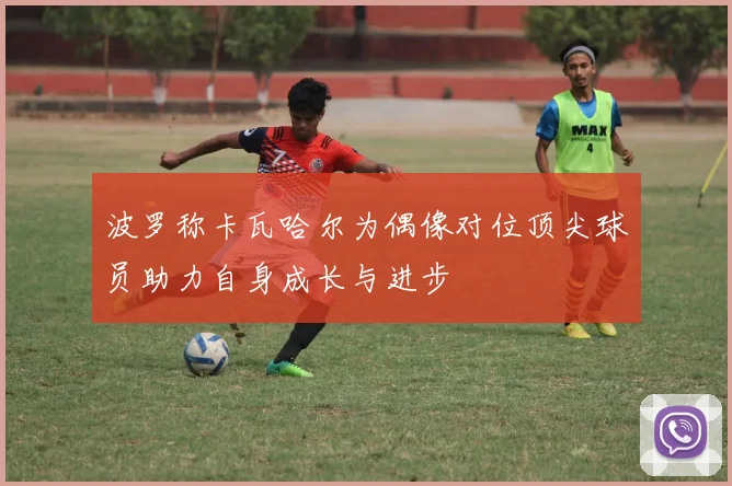 波罗称卡瓦哈尔为偶像对位顶尖球员助力自身成长与进步