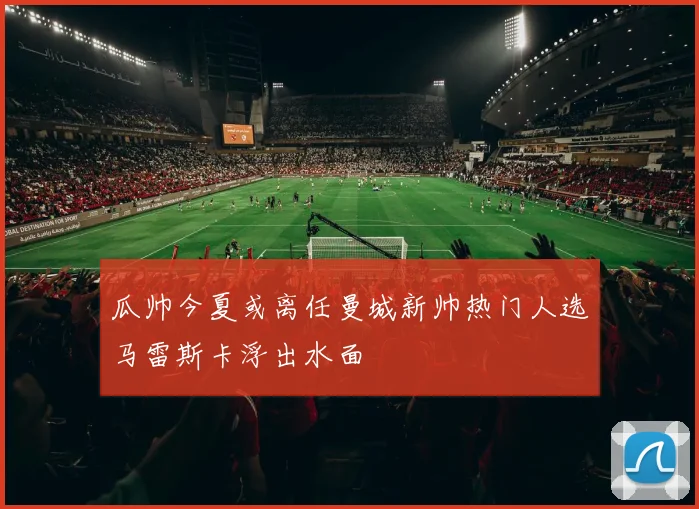 瓜帅今夏或离任曼城新帅热门人选马雷斯卡浮出水面
