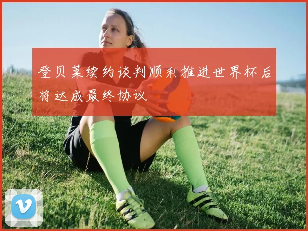 登贝莱续约谈判顺利推进世界杯后将达成最终协议