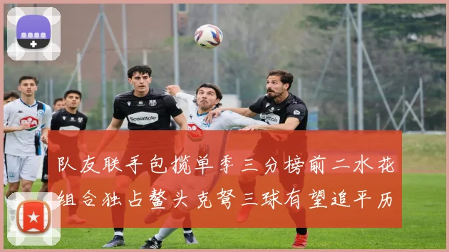 队友联手包揽单季三分榜前二水花组合独占鳌头克弩三球有望追平历史纪录